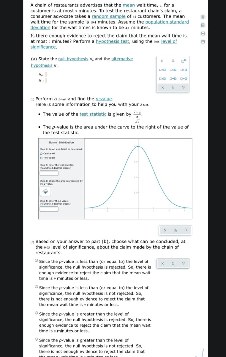 A chain of restaurants advertises that the mean wait time, µ, for a
customer is at most 9 minutes. To test the restaurant chain's claim, a
consumer advocate takes a random sample of 44 customers. The mean
wait time for the sample is 10.4 minutes. Assume the population standard
deviation for the wait times is known to be 4.1 minutes.
Is there enough evidence to reject the claim that the mean wait time is
at most 9 minutes? Perform a hypothesis test, using the 0.05 level of
significance.
(a) State the null hypothesis H, and the alternative
hypothesis H,.
O<O Oso
O20 D=0 D=0
H1: 0
(b) Perform a z-test and find the p-value.
Here is some information to help you with your z-test.
• The value of the test statistic is given by .
• The p-value is the area under the curve to the right of the value of
the test statistic.
Normal Distribution
Step 1: Select ene-tailed or two-tailed.
O One-tailed
O Two-tailed
Step 2: Enter the test statistic.
(Round to 3 decimal places.)
Step 3: Shade the area represented by
the p-value,
Step 4: Enter the p-value.
(Round to 3 decimal places.)
(c) Based on your answer to part (b), choose what can be concluded, at
the 0.0s level of significance, about the claim made by the chain of
restaurants.
O Since the p-value is less than (or equal to) the level of
significance, the null hypothesis is rejected. So, there is
enough evidence to reject the claim that the mean wait
time is 9 minutes or less.
O Since the p-value is less than (or equal to) the level of
significance, the null hypothesis is not rejected. So,
there is not enough evidence to reject the claim that
the mean wait time is 9 minutes or less.
O Since the p-value is greater than the level of
significance, the null hypothesis is rejected. So, there is
enough evidence to reject the claim that the mean wait
time is 9 minutes or less.
O Since the p-value is greater than the level of
significance, the null hypothesis is not rejected. So,
there is not enough evidence to reject the claim that
minutor or loco
tho m
unit timo i
