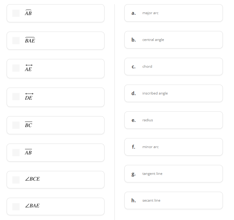 АВ
а.
major arc
ВАЕ
b.
central angle
C.
chord
AE
d.
inscribed angle
DE
е.
radius
ВС
f.
minor arc
АВ
g.
tangent line
ZBCE
h.
secant line
ZBAE
