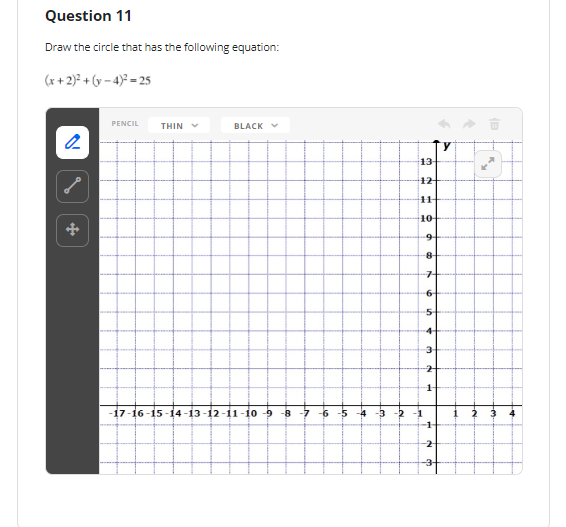 Question 11
Draw the circle that has the following equation:
(x + 2)² + (y – 4)° = 25
PENCIL
THIN V
BLACK V
13
12
11
10
8-
7-
6-
5-
4-
3
-17-16-15-14 -13-12-11-10 -9 -8 -7 -6 -5
-4 -3 -2 -1
2
-2
-3-
拉
1,
