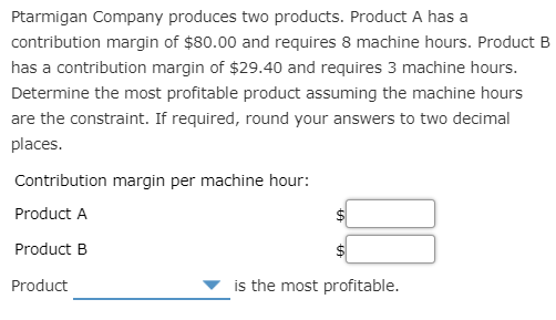 Ptarmigan Company produces two products. Product A has a
contribution margin of $80.00 and requires 8 machine hours. Product B
has a contribution margin of $29.40 and requires 3 machine hours.
Determine the most profitable product assuming the machine hours
are the constraint. If required, round your answers to two decimal
places.
Contribution margin per machine hour:
Product A
Product B
Product
is the most profitable.
