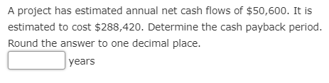 A project has estimated annual net cash flows of $50,600. It is
estimated to cost $288,420. Determine the cash payback period.
Round the answer to one decimal place.
years
