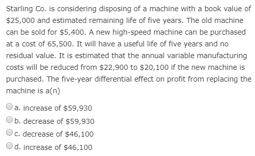 Starling Co. is considering disposing of a machine with a book value of
$25,000 and estimated remaining life of five years. The old machine
can be sold for $5,400. A new high-speed machine can be purchased
at a cost of 65,500. It will have a useful life of five years and no
residual value. It is estimated that the annual variable manufacturing
costs will be reduced from $22,900 to $20,100 if the new machine is
purchased. The five-year differential effect on profit from replacing the
machine is a(n)
a. increase of $59,930
b. decrease of $59,930
c. decrease of $46,100
d. increase of $46,100
