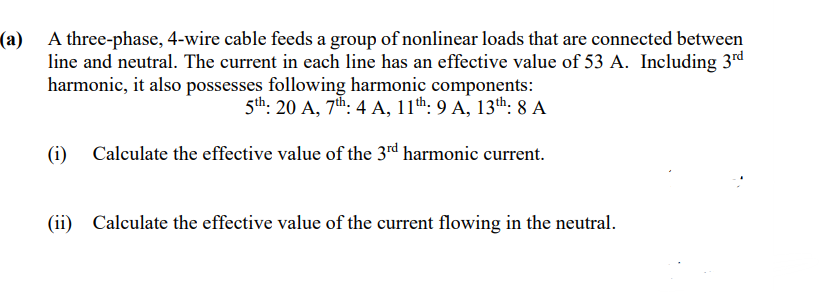 (a) A three-phase, 4-wire cable feeds a group of nonlinear loads that are connected between
line and neutral. The current in each line has an effective value of 53 A. Including 3rd
harmonic, it also possesses following harmonic components:
5th: 20 A, 7th: 4 A, 11th: 9 A, 13th: 8 A
(i)
Calculate the effective value of the 3d harmonic current.
(ii) Calculate the effective value of the current flowing in the neutral.
