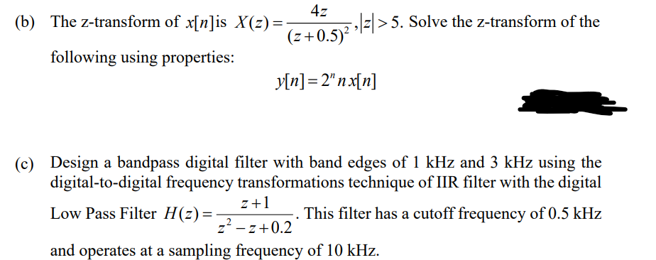 (b) The z-transform of x[n]is X(z)=
4z
z> 5. Solve the z-transform of the
(z+0.5)
following using properties:
y[n] = 2"n x[n]
(c) Design a bandpass digital filter with band edges of 1 kHz and 3 kHz using the
digital-to-digital frequency transformations technique of IIR filter with the digital
z+1
Low Pass Filter H(z)=
This filter has a cutoff frequency of 0.5 kHz
z-z+0.2
and operates at a sampling frequency of 10 kHz.
