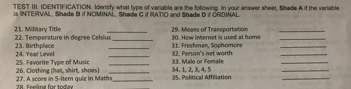 TEST III. IDENTIFICATION. Identify what type of variable are the following. In your answer sheet, Shade A if the variable
is INTERVAL, Shade B if NOMINAL, Shade C if RATIO and Shade D if ORDINAL.
21. Military Title
22. Temperature in degree Celsius
23. Birthplace
29. Means of Transportation
30. How internet is used at home
31. Freshman, Sophomore
32. Person's net worth
24. Year Level
25. Favorite Type of Music
26. Clothing (hat, shirt, shoes)
27. A score in 5-item quiz in Maths
28. Feeling for today
33. Male or Female
34. 1, 2, 3, 4, 5
35. Political Affiliation
