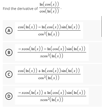 In(cos(x))
cos(In(x))
Find the derivative of
cos(In(x)) – In(cos(x)) sin(In(x))
A
cos?(In(x))
-xcos(In(x)) – In(cos(x)) sin(In(x))
(B)
xcos?(In(x))
cos(In(x))+ In(cos (x)) sin(In(x))
(c)
COS
cos?(In(x))
-xcos (In(x)) + In(cos(x)) sin(In(x))
(D
хcos
xcos²(In(x))
