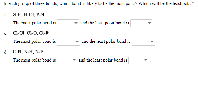 In each group of three bonds, which bond is likely to be the most polar? Which will be the least polar?
а. S-H, H-C1, Р-н
The most polar bond is
and the least polar bond is
Cl-CI, Cl-O, Cl-F
с.
The most polar bond is
and the least polar bond is
d. C-N, N-H, N-F
The most polar bond is
and the least polar bond is
