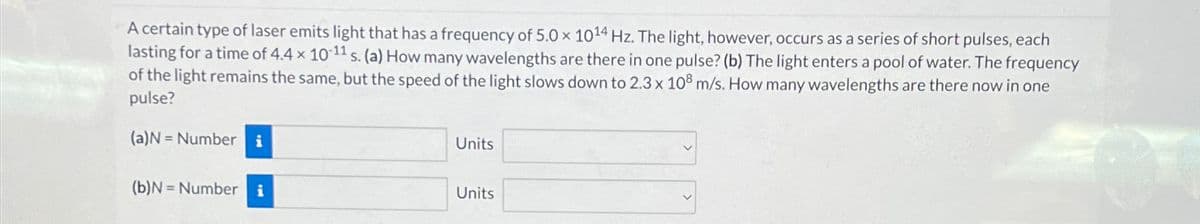 A certain type of laser emits light that has a frequency of 5.0 x 1014 Hz. The light, however, occurs as a series of short pulses, each
lasting for a time of 4.4 x 10-11 s. (a) How many wavelengths are there in one pulse? (b) The light enters a pool of water. The frequency
of the light remains the same, but the speed of the light slows down to 2.3 x 108 m/s. How many wavelengths are there now in one
pulse?
(a)N Number i
Units
(b)N Number i
Units