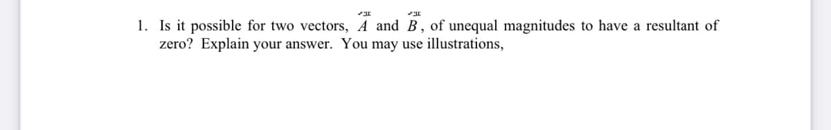 می
1. Is it possible for two vectors, A and B, of unequal magnitudes to have a resultant of
zero? Explain your answer. You may use illustrations,
