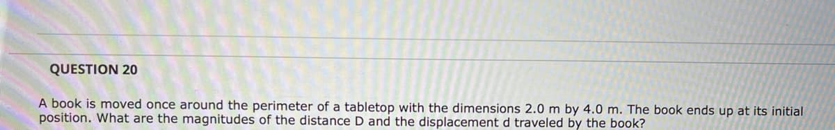 QUESTION 20
A book is moved once around the perimeter of a tabletop with the dimensions 2.0 m by 4.0 m. The book ends up at its initial
position. What are the magnitudes of the distance D and the displacement d traveled by the book?