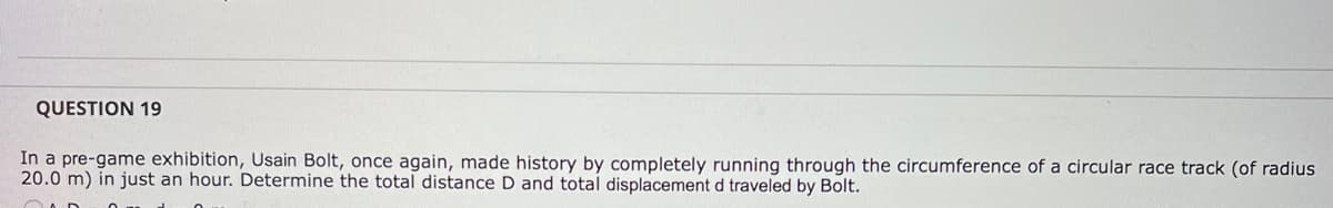 QUESTION 19
In a pre-game exhibition, Usain Bolt, once again, made history by completely running through the circumference of a circular race track (of radius
20.0 m) in just an hour. Determine the total distance D and total displacement d traveled by Bolt.