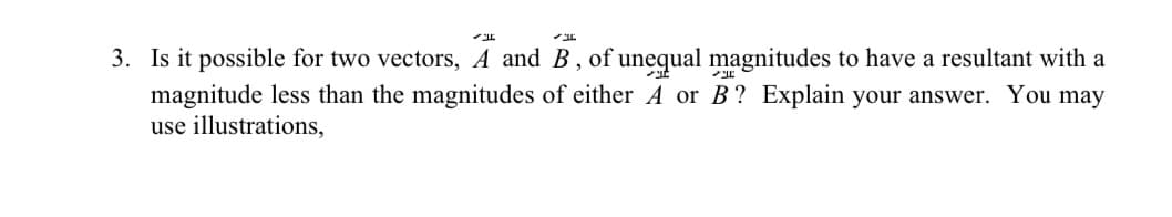 3. Is it possible for two vectors, A and B, of unequal magnitudes to have a resultant with a
magnitude less than the magnitudes of either A or B? Explain your answer. You may
use illustrations,