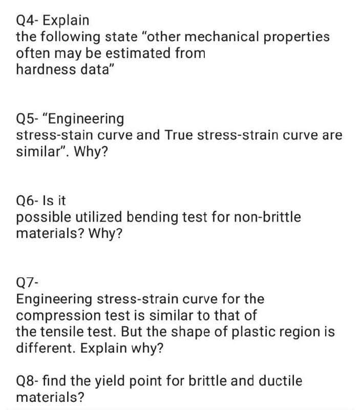 Q4- Explain
the following state "other mechanical properties
often may be estimated from
hardness data"
Q5- "Engineering
stress-stain curve and True stress-strain curve are
similar". Why?
Q6- Is it
possible utilized bending test for non-brittle
materials? Why?
Q7-
Engineering stress-strain curve for the
compression test is similar to that of
the tensile test. But the shape of plastic region is
different. Explain why?
Q8- find the yield point for brittle and ductile
materials?

