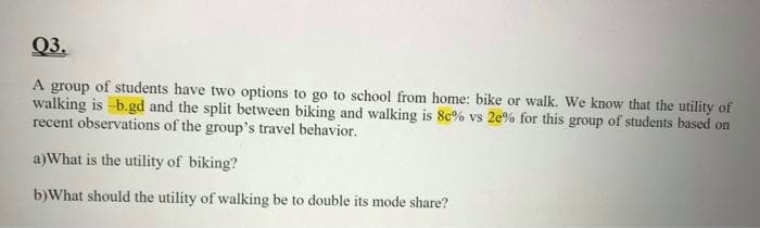 Q3.
A group of students have two options to go to school from home: bike or walk. We know that the utility of
walking is -b.gd and the split between biking and walking is 8c% vs 2e% for this group of students based on
recent observations of the group's travel behavior.
a)What is the utility of biking?
b)What should the utility of walking be to double its mode share?
