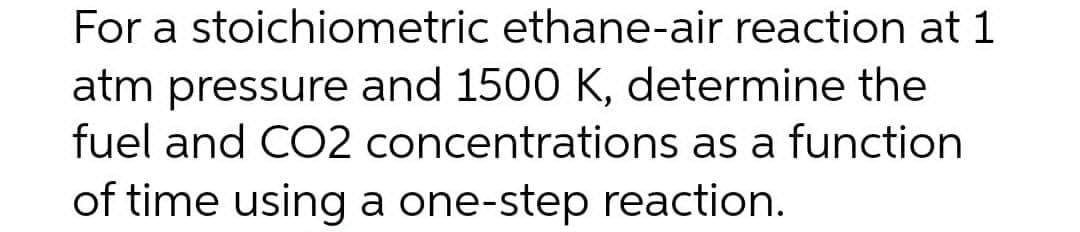 For a stoichiometric ethane-air reaction at 1
atm pressure and 1500 K, determine the
fuel and CO2 concentrations as a function
of time using a one-step reaction.
