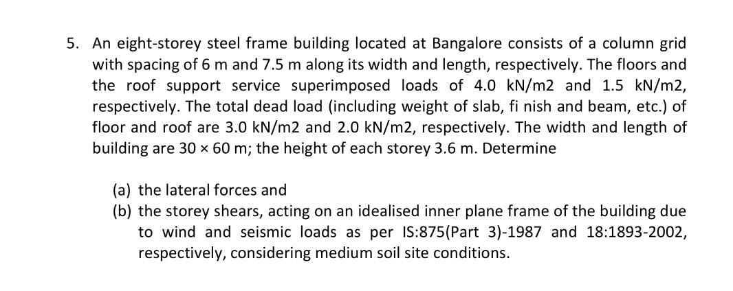 5. An eight-storey steel frame building located at Bangalore consists of a column grid
with spacing of 6 m and 7.5 m along its width and length, respectively. The floors and
the roof support service superimposed loads of 4.0 kN/m2 and 1.5 kN/m2,
respectively. The total dead load (including weight of slab, fi nish and beam, etc.) of
floor and roof are 3.0 kN/m2 and 2.0 kN/m2, respectively. The width and length of
building are 30 x 60 m; the height of each storey 3.6 m. Determine
(a) the lateral forces and
(b) the storey shears, acting on an idealised inner plane frame of the building due
to wind and seismic loads as per IS:875(Part 3)-1987 and 18:1893-2002,
respectively, considering medium soil site conditions.
