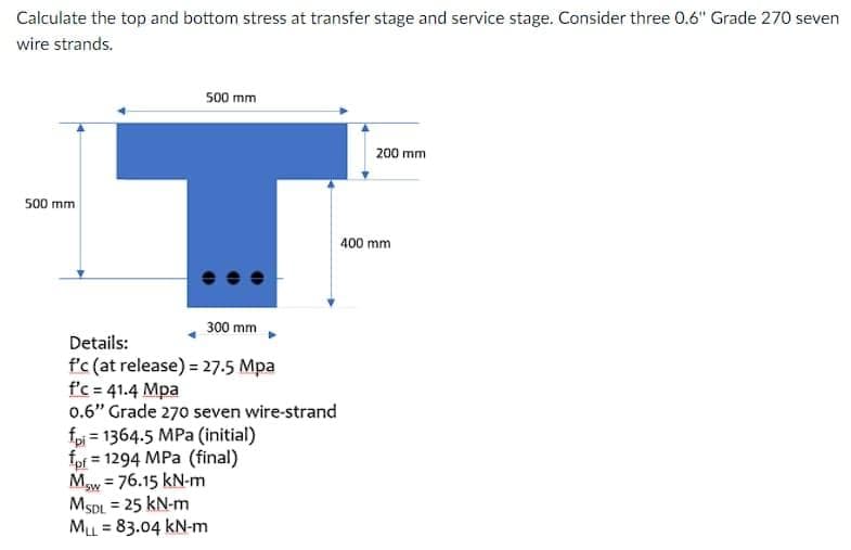 Calculate the top and bottom stress at transfer stage and service stage. Consider three 0.6" Grade 270 seven
wire strands.
500 mm
200 mm
500 mm
400 mm
300 mm
Details:
f'c (at release) = 27.5 Mpa
f'c = 41.4 Mpa
0.6" Grade 270 seven wire-strand
fpi = 1364.5 MPa (initial)
fpf = 1294 MPa (final)
Maw = 76.15 kN-m
MSDL = 25 kN-m
ML = 83.04 kN-m
%3D
%3D
