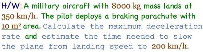 H/W: A military aircraft with 8000 kg mass lands at
350 km/h. The pilot deploys a braking parachute with
10 m² area. Calculate the maximum deceleration
rate and estimate the time needed to slow
the plane from landing speed to 200 km/h.
