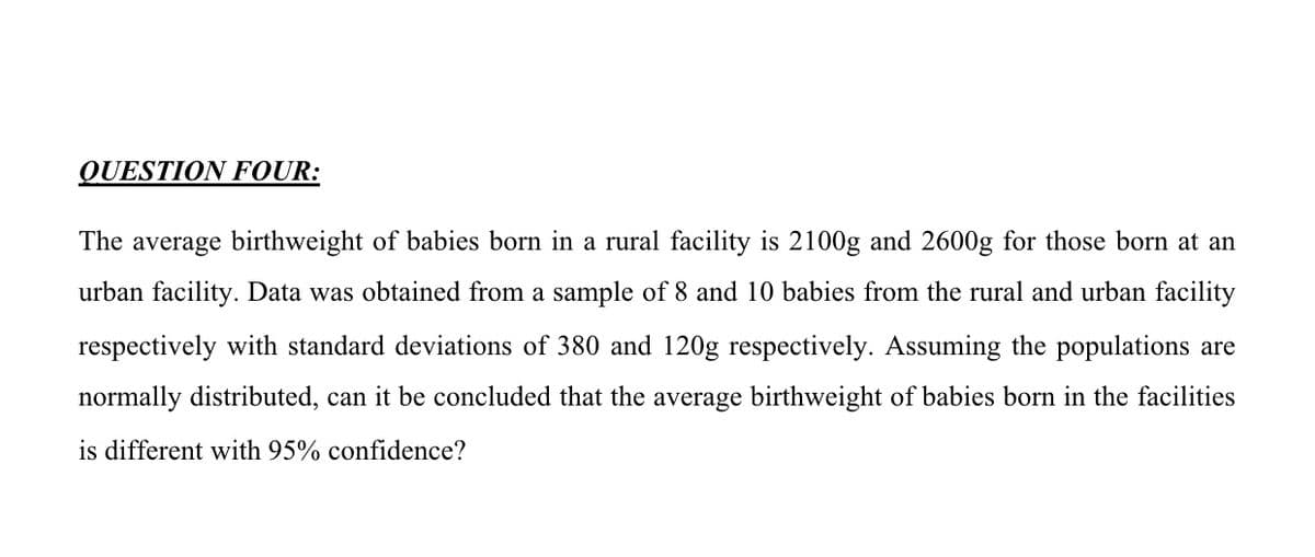 QUESTION FOUR:
The average birthweight of babies born in a rural facility is 2100g and 2600g for those born at an
urban facility. Data was obtained from a sample of 8 and 10 babies from the rural and urban facility
respectively with standard deviations of 380 and 120g respectively. Assuming the populations are
normally distributed, can it be concluded that the average birthweight of babies born in the facilities
is different with 95% confidence?