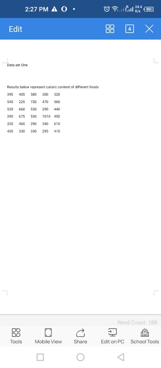 Edit
2:27 PM A O
Data set One
Results below represent caloric content of different foods
390 405 580 300 320
540 225 720 470
560
535 660 530
290 440
390 675 530
1010 450
320 460 290 340 610
430
530 330 295 410
DO
DO
Tools
Mobile View
Share
Ⓒ
88
24.4
Stall K/S
4
90
x
Word Count: 188
Edit on PC School Tools