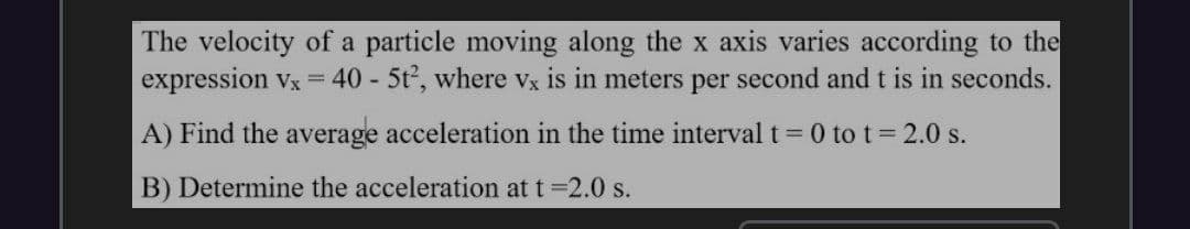 The velocity of a particle moving along the x axis varies according to the
expression vx = 40 - 5t, where Vx is in meters per second and t is in seconds.
A) Find the average acceleration in the time interval t 0 to t 2.0 s.
B) Determine the acceleration at t 2.0 s.
