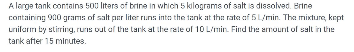 A large tank contains 500 liters of brine in which 5 kilograms of salt is dissolved. Brine
containing 900 grams of salt per liter runs into the tank at the rate of 5 L/min. The mixture, kept
uniform by stirring, runs out of the tank at the rate of 10 L/min. Find the amount of salt in the
tank after 15 minutes.
