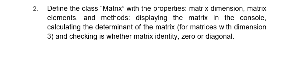 2.
Define the class "Matrix" with the properties: matrix dimension, matrix
elements, and methods: displaying the matrix in the console,
calculating the determinant of the matrix (for matrices with dimension
3) and checking is whether matrix identity, zero or diagonal.