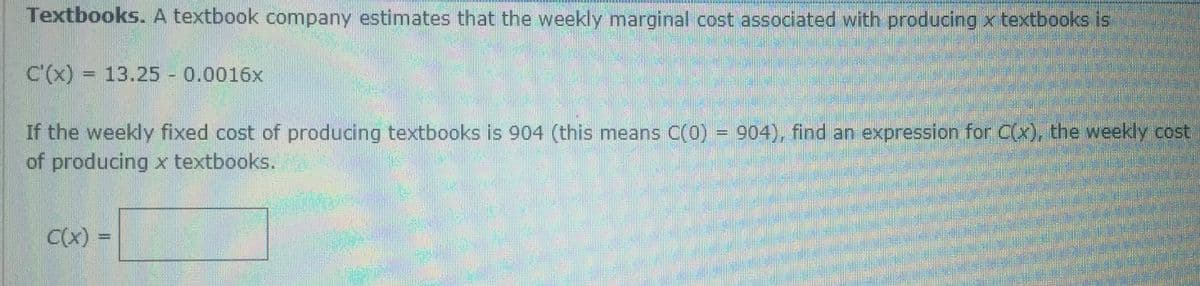 Textbooks. A textbook company estimates that the weekly marginal cost associated with producing x textbooks is
C'(x) = 13.25 0.0016x
If the weekly fixed cost of producing textbooks is 904 (this means C(0)) = 904), find an expression for C(x), the weekly cost
of producing x textbooks.
%3D
C(x) =
