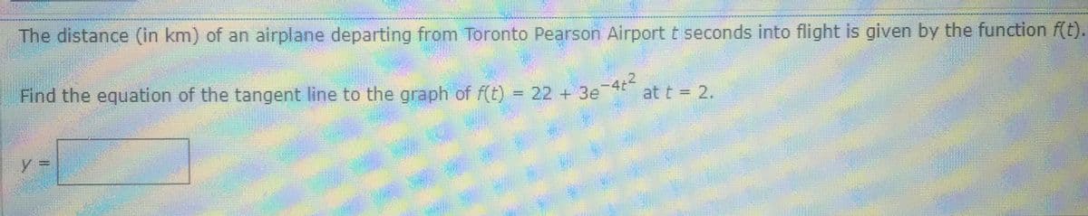 The distance (in km) of an airplane departing from Toronto Pearson Airport t seconds into flight is given by the function f(t).
Find the equation of the tangent line to the graph of f(t)
22 +3e
-4t
at t = 2.
y3D
