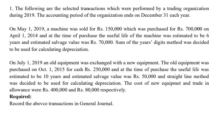 1. The following are the selected transactions which were performed by a trading organization
during 2019. The accounting period of the organization ends on December 31 each year.
On May 1, 2019, a machine was sold for Rs. 150,000 which was purchased for Rs. 700,000 on
April 1, 2014 and at the time of purchase the useful life of the machine was estimated to be 6
years and estimated salvage value was Rs. 70,000. Sum of the years' digits method was decided
to be used for calculating depreciation.
On July 1, 2019 an old equipment was exchanged with a new equipment. The old equipment was
purchased on Oct. 1, 2015 for cash Rs. 250,000 and at the time of purchase the useful life was
estimated to be 10 years and estimated salvage value was Rs. 50,000 and straight line method
was decided to be used for calculating depreciation. The cost of new equipmet and trade in
allowance were Rs. 400,000 and Rs. 80,000 respectively.
Required:
Record the abovce transactions in General Journal.
