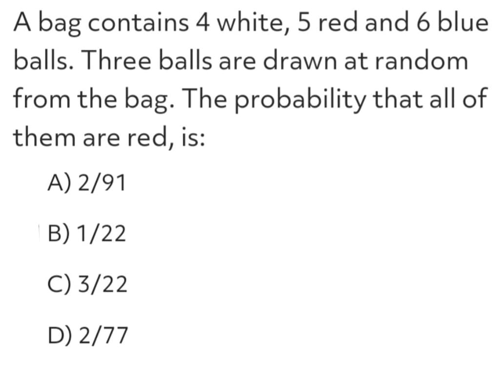 A bag contains 4 white, 5 red and 6 blue
balls. Three balls are drawn at random
from the bag. The probability that all of
them are red, is:
A) 2/91
B) 1/22
C) 3/22
D) 2/77