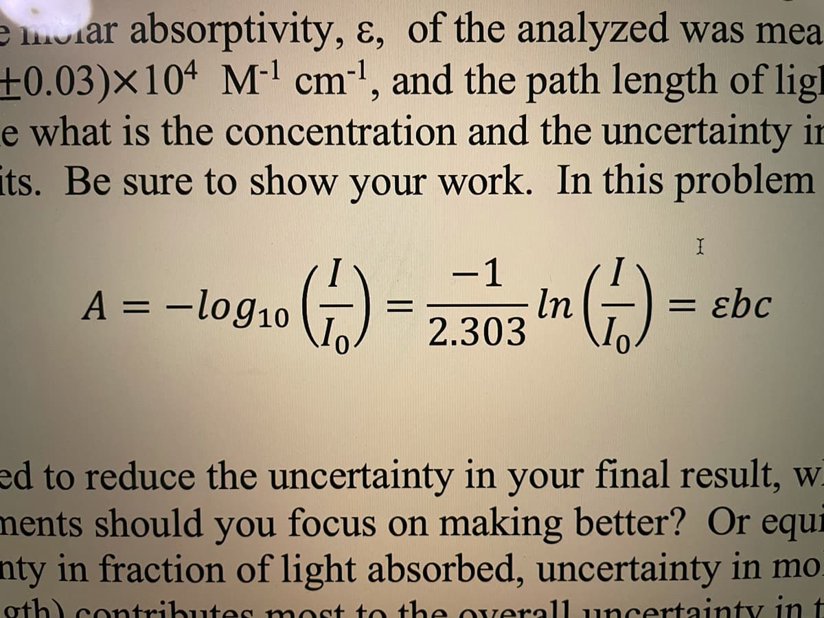 e oiar absorptivity, ɛ, of the analyzed was mea
±0.03)×10ª M-' cm', and the path length of lig
e what is the concentration and the uncertainty in
its. Be sure to show your work. In this problem
-1
A = –log10 ()
-log10 2.303
=,207 In (-)
ɛbc
ed to reduce the uncertainty in your final result, w
ments should you focus on making better? Or equi
nty in fraction of light absorbed, uncertainty in mo
oth) cotributes most to the overall uncertainty in t
