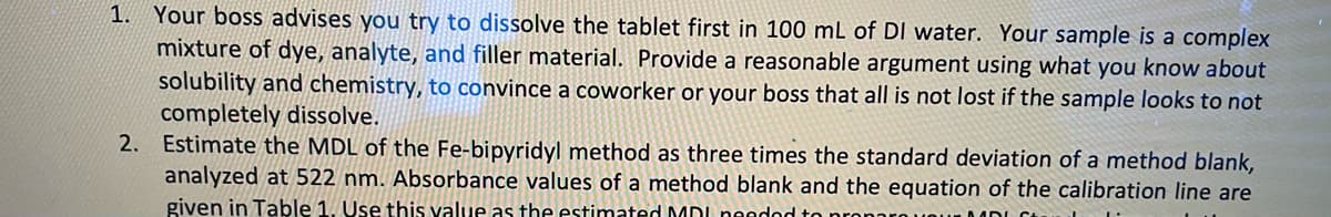 1. Your boss advises you try to dissolve the tablet first in 100 mL of DI water. Your sample is a complex
mixture of dye, analyte, and filler material. Provide a reasonable argument using what you know about
solubility and chemistry, to convince a coworker or your boss that all is not lost if the sample looks to not
completely dissolve.
Estimate the MDL of the Fe-bipyridyl method as three times the standard deviation of a method blank,
analyzed at 522 nm. Absorbance values of a method blank and the equation of the calibration line are
given in Table 1. Use this value as the estimated MDL neadod to
2.
