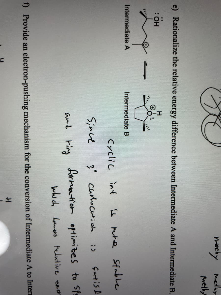 necby medhy
melhy
e) Rationalize the relative energy difference between Intermediate A and Intermediate B.
H.
HO:
Intermediate A
Intermediate B
Cyclic int
1 mre Sfable
Since
3 curloctioh
çartise
and Fing
formation optimizes to Sp=
which homers helutive
ener
f) Provide an electron-pushing mechanism for the conversion of Intermediate A to Interr
