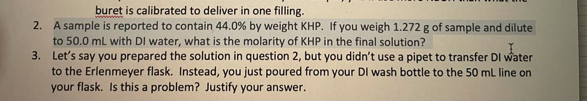 buret is calibrated to deliver in one filling.
2. A sample is reported to contain 44.0% by weight KHP. If you weigh 1.272 g of sample and dilute
to 50.0 mL with DI water, what is the molarity of KHP in the final solution?
3. Let's say you prepared the solution in question 2, but you didn't use a pipet to transfer DI water
to the Erlenmeyer flask. Instead, you just poured from your DI wash bottle to the 50 mL line on
your flask. Is this a problem? Justify your answer.
