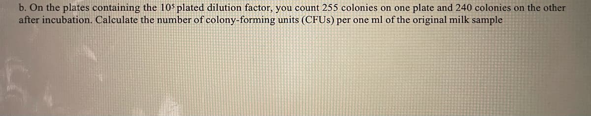 b. On the plates containing the 10$ plated dilution factor, you count 255 colonies on one plate and 240 colonies on the other
after incubation. Calculate the number of colony-forming units (CFUS) per one ml of the original milk sample
