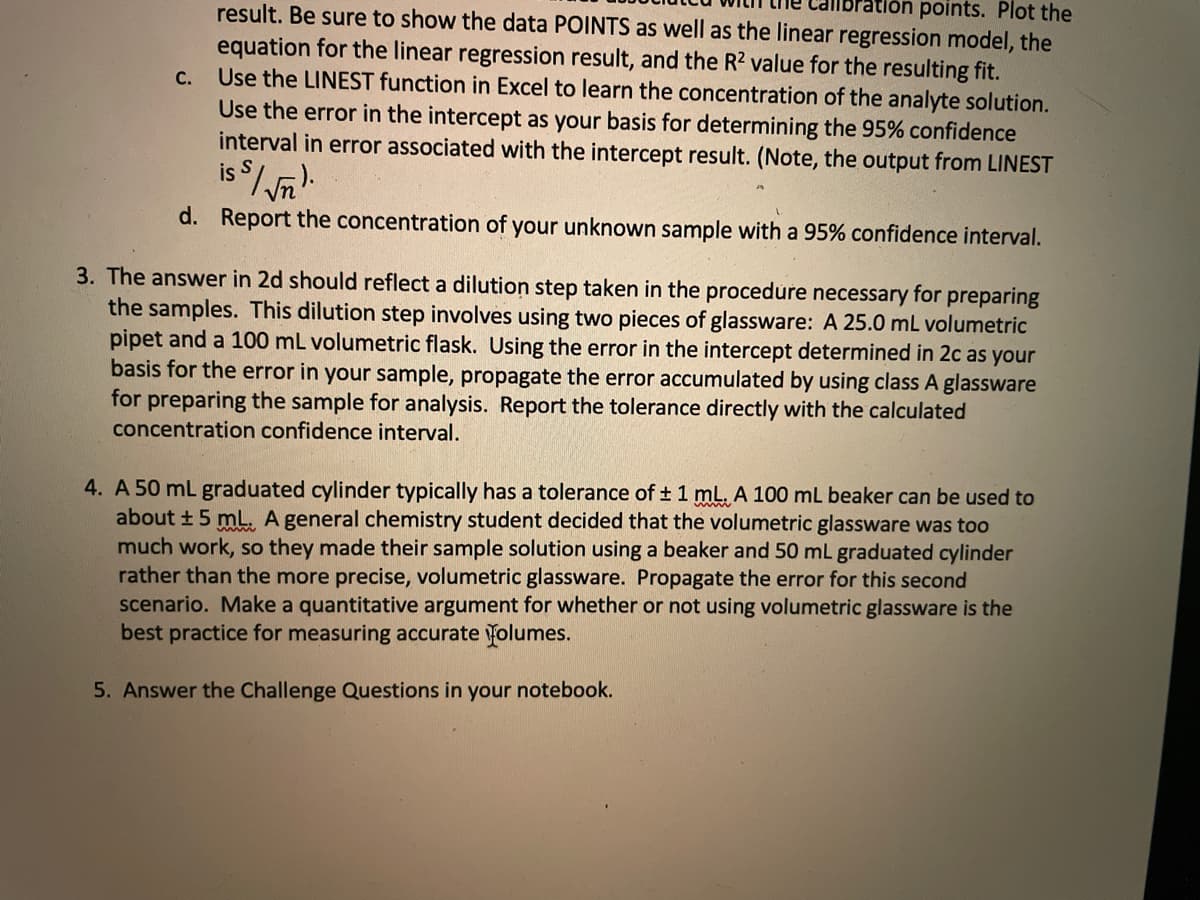 ation points. Plot the
result. Be sure to show the data POINTS as well as the linear regression model, the
equation for the linear regression result, and the R2 value for the resulting fit.
Use the LINEST function in Excel to learn the concentration of the analyte solution.
Use the error in the intercept as your basis for determining the 95% confidence
interval in error associated with the intercept result. (Note, the output from LINEST
is $/ n
C.
d. Report the concentration of your unknown sample with a 95% confidence interval.
3. The answer in 2d should reflect a dilution step taken in the procedure necessary for preparing
the samples. This dilution step involves using two pieces of glassware: A 25.0 mL volumetric
pipet and a 100 mL volumetric flask. Using the error in the intercept determined in 2c as your
basis for the error in your sample, propagate the error accumulated by using class A glassware
for preparing the sample for analysis. Report the tolerance directly with the calculated
concentration confidence interval.
4. A 50 mL graduated cylinder typically has a tolerance of 1 mL. A 100 mL beaker can be used to
about +5 mL. A general chemistry student decided that the volumetric glassware was too
much work, so they made their sample solution using a beaker and 50 mL graduated cylinder
rather than the more precise, volumetric glassware. Propagate the error for this second
scenario. Make a quantitative argument for whether or not using volumetric glassware is the
best practice for measuring accurate folumes.
5. Answer the Challenge Questions in your notebook.

