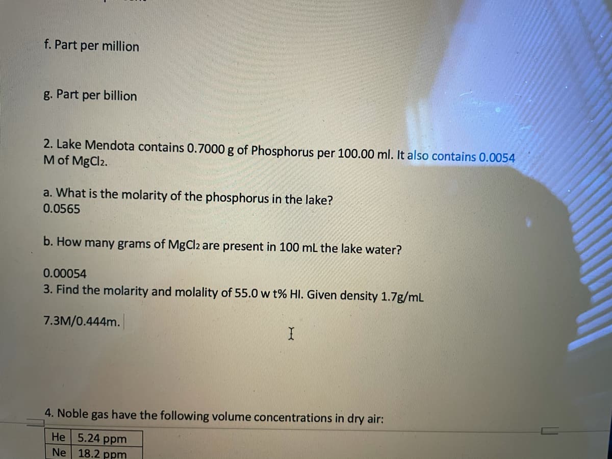f. Part per million
g. Part per billion
2. Lake Mendota contains 0.7000 g of Phosphorus per 100.00 ml. It also contains 0.0054
M of MgCl2.
a. What is the molarity of the phosphorus in the lake?
0.0565
b. How many grams of MgCl2 are present in 100 mL the lake water?
0.00054
3. Find the molarity and molality of 55.0 w t% HI. Given density 1.7g/mL
7.3M/0.444m.
4. Noble gas have the following volume concentrations in dry air:
He 5.24 ppm
Ne 18.2 ppm
