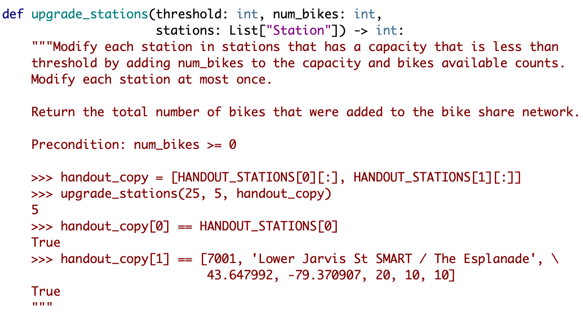 def upgrade_stations(threshold: int, num_bikes: int,
stations: List["Station"]) -> int:
"""Modify each station in stations that has a capacity that is less than
threshold by adding num_bikes to the capacity and bikes available counts.
Modify each station at most once.
Return the total number of bikes that were added to the bike share network.
Precondition: num_bikes >= 0
>> handout_copy = [HANDOUT_STATIONS[0][:], HANDOUT_STATIONS[1][:]]
>> upgrade_stations(25, 5, handout_copy)
5
>>> handout_copy[0]
HANDOUT_STATIONS[Ø]
==
True
>>> handout_copy[1]
[7001, 'Lower Jarvis St SMART / The Esplanade', \
43.647992, -79.370907, 20, 10, 10]
True
