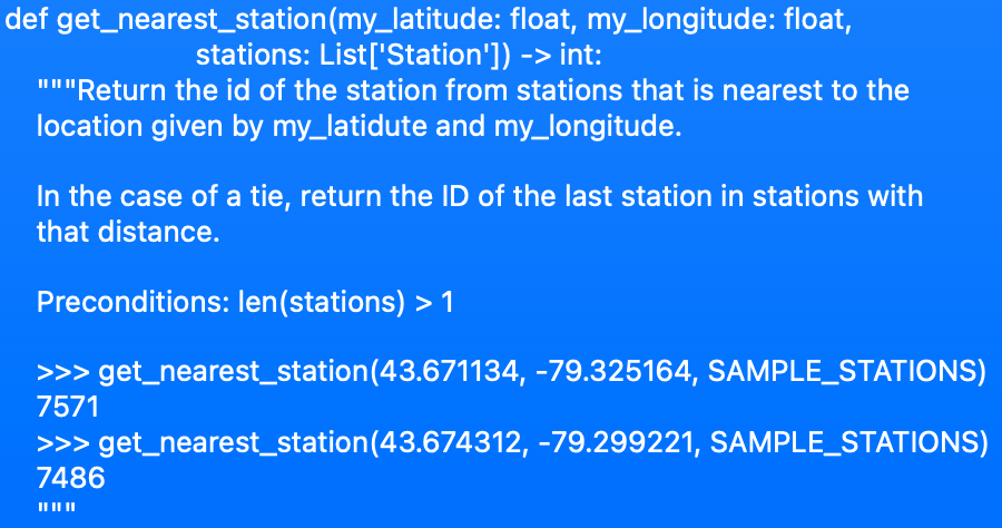 def get_nearest_station(my_latitude: float, my_longitude: float,
stations: List['Station']) -> int:
"""Return the id of the station from stations that is nearest to the
location given by my_latidute and my_longitude.
In the case of a tie, return the ID of the last station in stations with
that distance.
Preconditions: len(stations) > 1
>>> get_nearest_station(43.671134, -79.325164, SAMPLE_STATIONS)
7571
>>> get_nearest_station(43.674312, -79.299221, SAMPLE_STATIONS)
7486
II II I|
