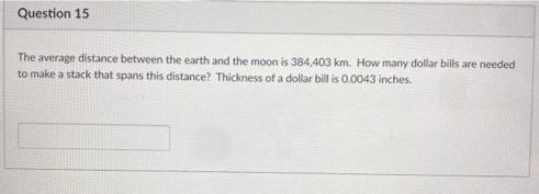Question 15
The average distance between the earth and the moon is 384,403 km. How many dollar bills are needed
to make a stack that spans this distance? Thickness of a dollar bill is 0.0043 inches.
