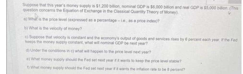 Suppose that this year's money supply is $1,200 billion, nominal GDP is $6,000 billion and real GDP is $5,000 billion. (This
question concerns the Equation of Exchange in the Classical Quantity Theory of Money).
a) What is the price level (expressed as a percentage-i.e., as a price index)?
b) What is the velocity of money?
c) Suppose that velocity is constant and the economy's output of goods and services rises by 6 percent each year. If the Fed
keeps the money supply constant, what will nominal GDP be next year?
d) Under the conditions in c) what will happen to the price level next year?
e) What money supply should the Fed set next year if it wants to keep the price level stable?
1) What money supply should the Fed set next year if it wants the inflation rate to be 8 percent?