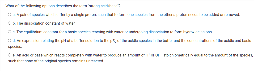 What of the following options describes the term "strong acid/base"?
O a. A pair of species which differ by a single proton, such that to form one species from the other a proton needs to be added or removed.
O b. The dissociation constant of water.
O c. The equilibrium constant for a basic species reacting with water or undergoing dissociation to form hydroxide anions.
O d. An expression relating the pH of a buffer solution to the pka of the acidic species in the buffer and the concentrations of the acidic and basic
species.
O e. An acid or base which reacts completely with water to produce an amount of H* or OH stoichiometrically equal to the amount of the species,
such that none of the original species remains unreacted.
