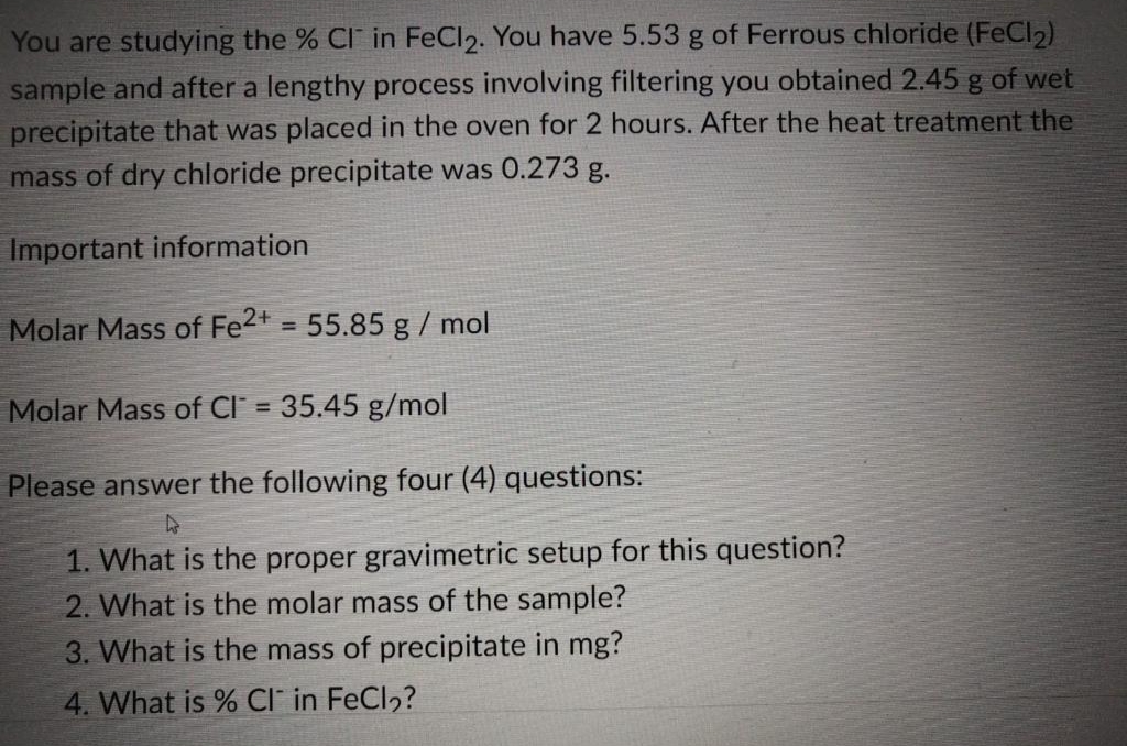 You are studying the % CI in FeCl2. You have 5.53 g of Ferrous chloride (FeCl2)
sample and after a lengthy process involving filtering you obtained 2.45 g of wet
precipitate that was placed in the oven for 2 hours. After the heat treatment the
mass of dry chloride precipitate was 0.273 g.
Important information
Molar Mass of Fe2+ = 55.85 g / mol
Molar Mass of Cl = 35.45 g/mol
Please answer the following four (4) questions:
As
1. What is the proper gravimetric setup for this question?
2. What is the molar mass of the sample?
3. What is the mass of precipitate in mg?
4. What is % CI in FeCl₂?