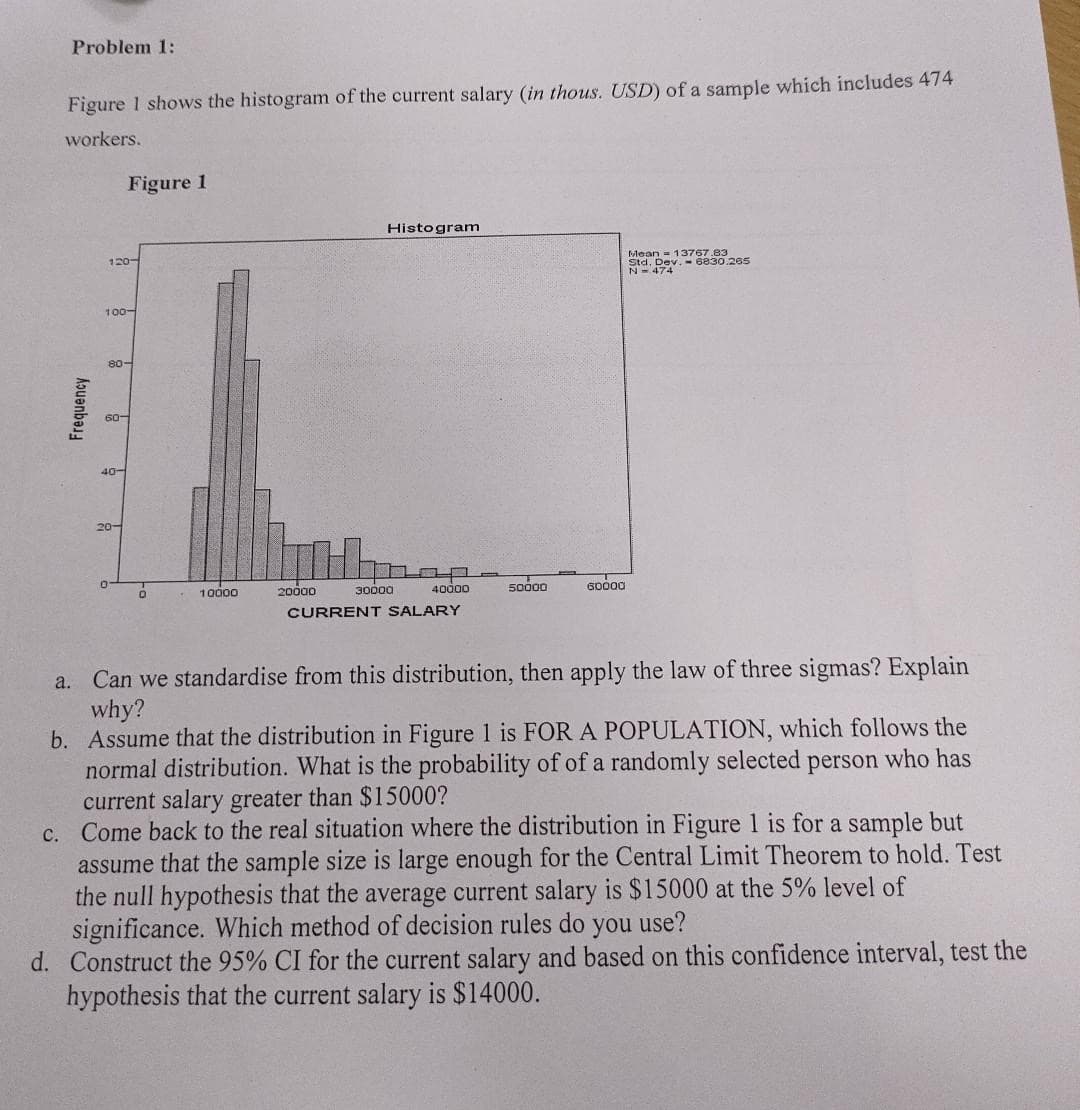 Problem 1:
Figure 1 shows the histogram of the current salary (in thous. USD) of a sample which includes 474
workers.
a.
Frequency
120-
Figure 1
100-
80-
60-
40-
20-
0
10000
20000
Histogram
30000
40000
CURRENT SALARY
50000
60000
Mean 13767.83
Std. Dev.-6830.265
N-474
Can we standardise from this distribution, then apply the law of three sigmas? Explain
why?
b. Assume that the distribution in Figure 1 is FOR A POPULATION, which follows the
normal distribution. What is the probability of of a randomly selected person who has
current salary greater than $15000?
c. Come back to the real situation where the distribution in Figure 1 is for a sample but
assume that the sample size is large enough for the Central Limit Theorem to hold. Test
the null hypothesis that the average current salary is $15000 at the 5% level of
significance. Which method of decision rules do you use?
d. Construct the 95% CI for the current salary and based on this confidence interval, test the
hypothesis that the current salary is $14000.