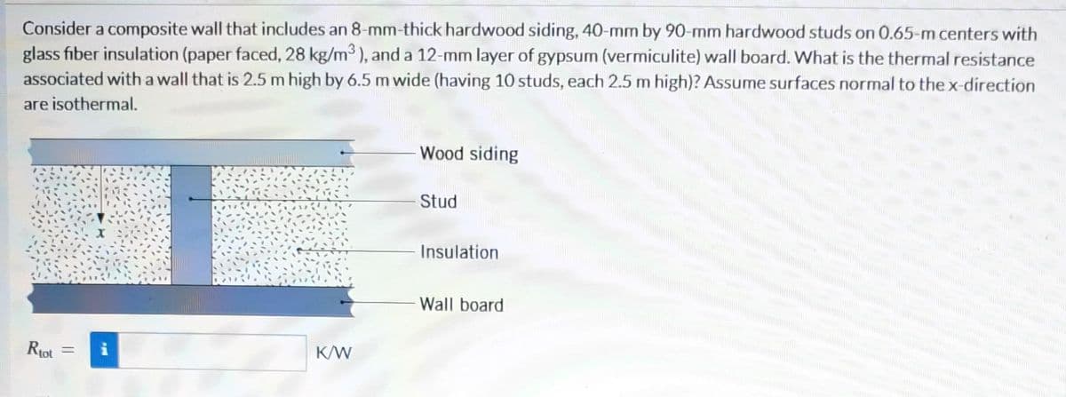 Consider a composite wall that includes an 8-mm-thick hardwood siding, 40-mm by 90-mm hardwood studs on 0.65-m centers with
glass fiber insulation (paper faced, 28 kg/m³), and a 12-mm layer of gypsum (vermiculite) wall board. What is the thermal resistance
associated with a wall that is 2.5 m high by 6.5 m wide (having 10 studs, each 2.5 m high)? Assume surfaces normal to the x-direction
are isothermal.
Rtot
=
P
K/W
Wood siding
Stud
Insulation
Wall board