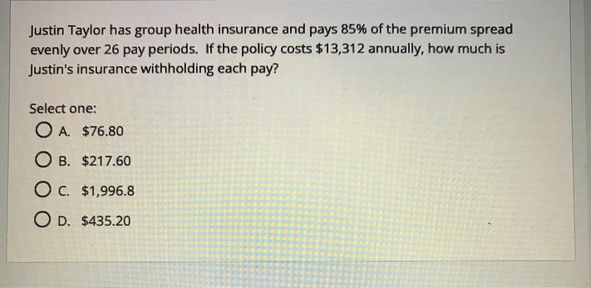 Justin Taylor has group health insurance and pays 85% of the premium spread
evenly over 26 pay periods. If the policy costs $13,312 annually, how much is
Justin's insurance withholding each pay?
Select one:
O A. $76.80
O B. $217.60
O C. $1,996.8
O D. $435.20

