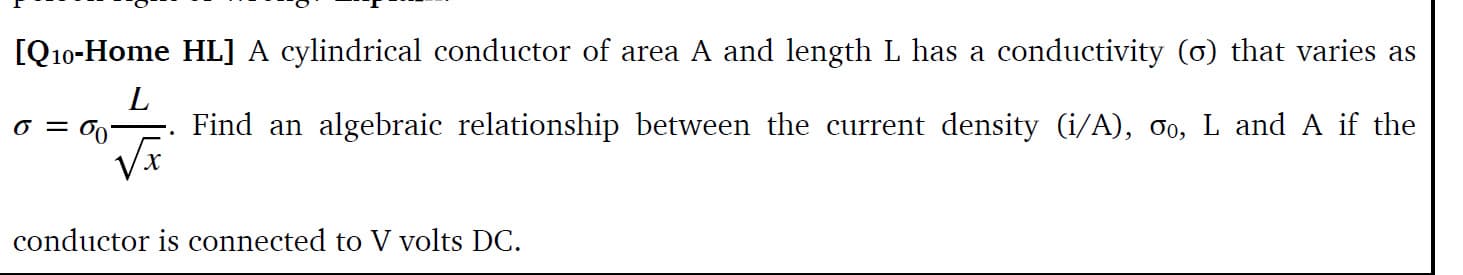 [Q10-Home HL] A cylindrical conductor of area A and length L has a conductivity (o) that varies as
VI
Find an algebraic relationship between the current density (i/A), 0, L and A if the
conductor is connected to V volts DC.
