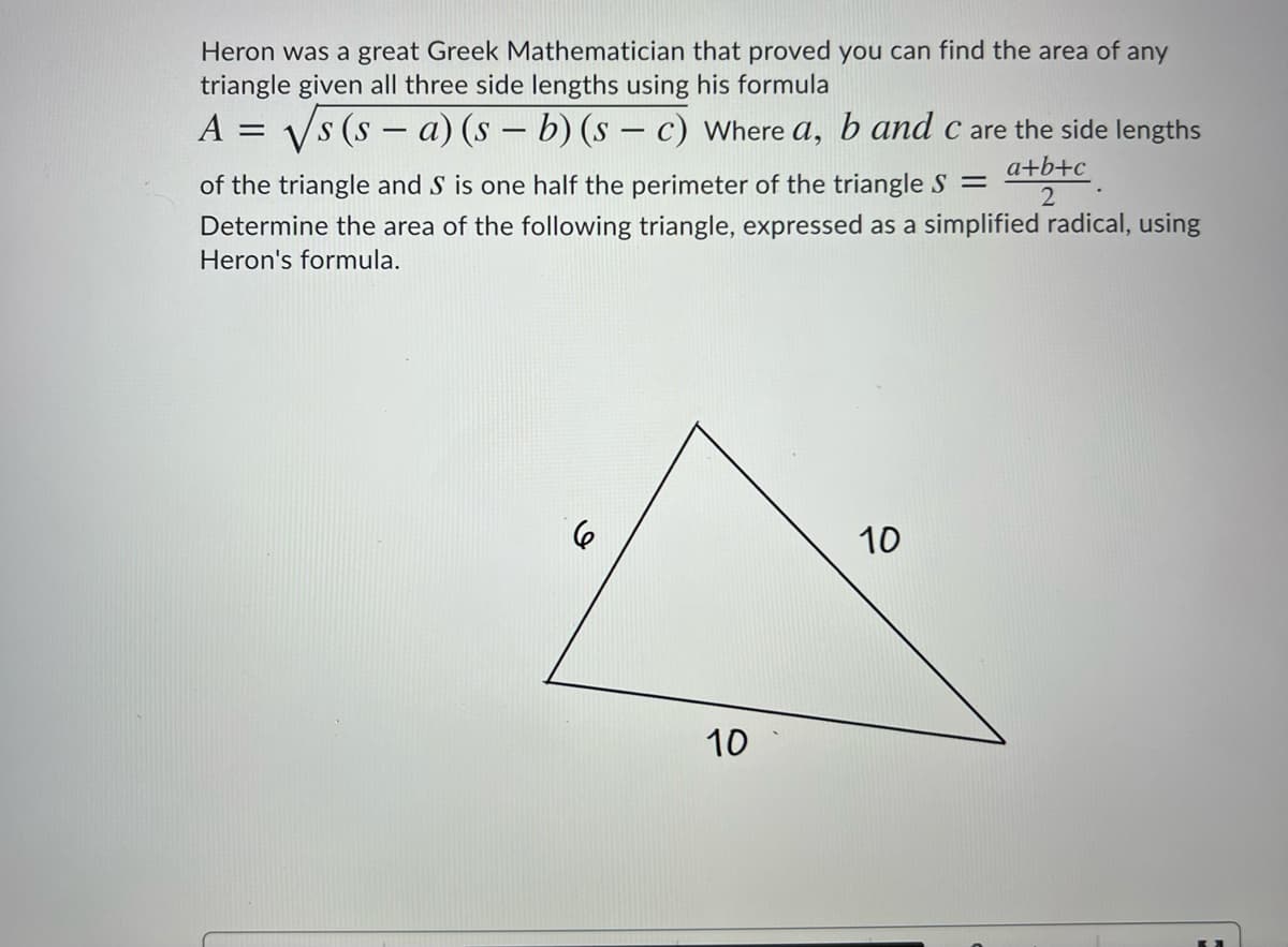 Heron was a great Greek Mathematician that proved you can find the area of any
triangle given all three side lengths using his formula
A = Vs (s - a) (s – b) (s – c) Where a, b and c are the side lengths
a+b+c
of the triangle and S is one half the perimeter of the triangle S =
Determine the area of the following triangle, expressed as a simplified radical, using
Heron's formula.
10
10
