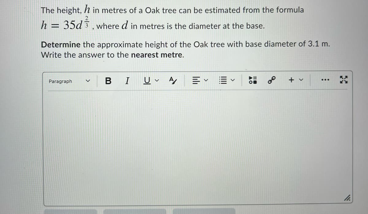 The height, h in metres of a Oak tree can be estimated from the formula
h = 35d 3, where d in metres is the diameter at the base.
%3D
Determine the approximate height of the Oak tree with base diameter of 3.1 m.
Write the answer to the nearest metre.
B
I
►II
+ v
...
Paragraph
